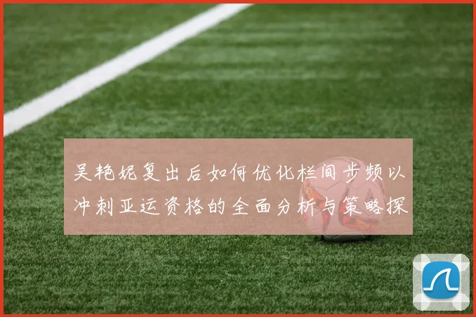 吴艳妮复出后如何优化栏间步频以冲刺亚运资格的全面分析与策略探讨