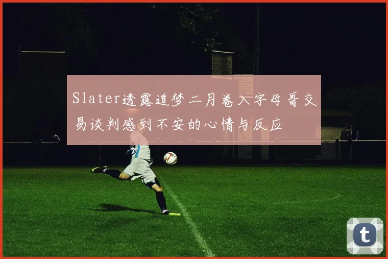 Slater透露追梦二月卷入字母哥交易谈判感到不安的心情与反应